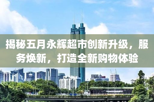 揭秘五月永辉超市创新升级，服务焕新，打造全新购物体验