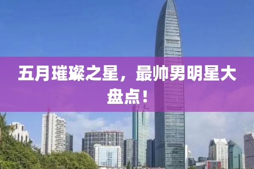 五月璀璨之星，最帅男明星大盘点！