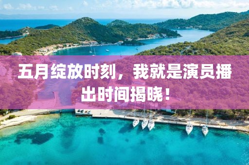五月绽放时刻，我就是演员播出时间揭晓！