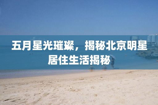 五月星光璀璨，揭秘北京明星居住生活揭秘