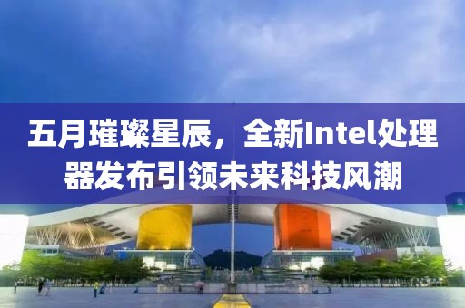 五月璀璨星辰，全新Intel处理器发布引领未来科技风潮
