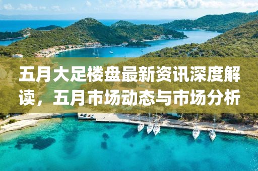 五月大足楼盘最新资讯深度解读，五月市场动态与市场分析