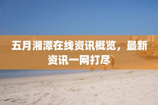 五月湘潭在线资讯概览，最新资讯一网打尽