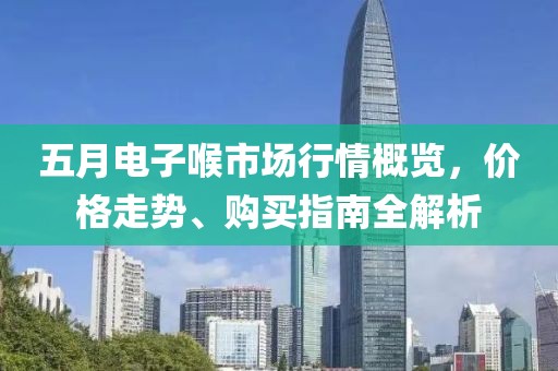 五月电子喉市场行情概览，价格走势、购买指南全解析