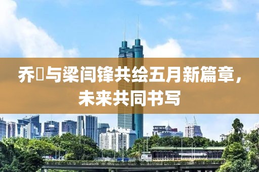 乔玥与梁闫锋共绘五月新篇章，未来共同书写