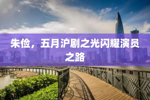 朱俭，五月沪剧之光闪耀演员之路