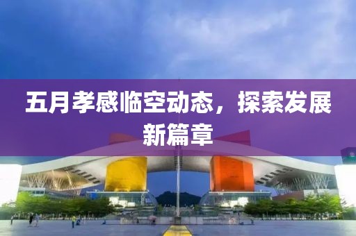 五月孝感临空动态，探索发展新篇章