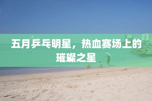 五月乒乓明星，热血赛场上的璀璨之星
