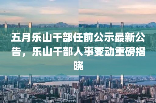 五月乐山干部任前公示最新公告，乐山干部人事变动重磅揭晓