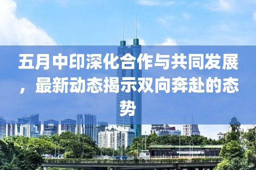 五月中印深化合作与共同发展，最新动态揭示双向奔赴的态势