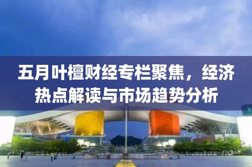 五月叶檀财经专栏聚焦，经济热点解读与市场趋势分析