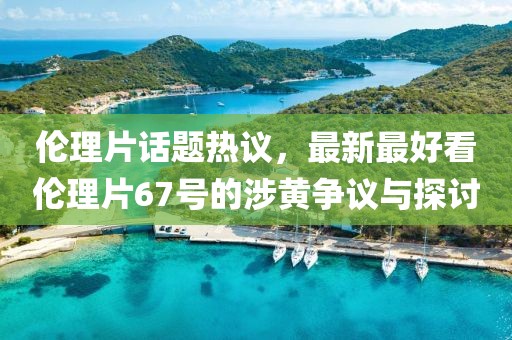 伦理片话题热议，最新最好看伦理片67号的涉黄争议与探讨