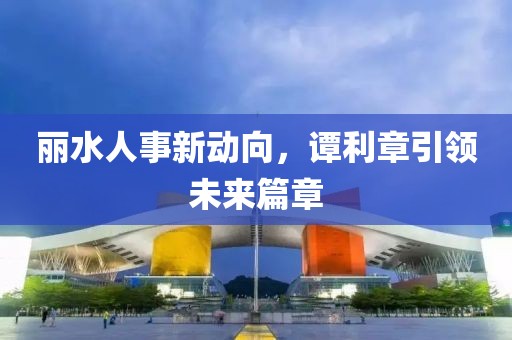 丽水人事新动向，谭利章引领未来篇章
