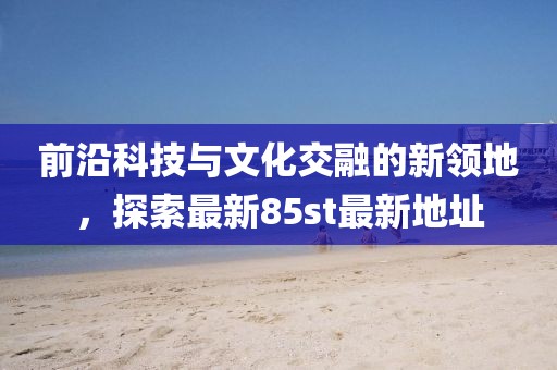 前沿科技与文化交融的新领地，探索最新85st最新地址