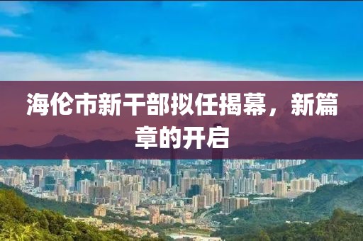 海伦市新干部拟任揭幕，新篇章的开启
