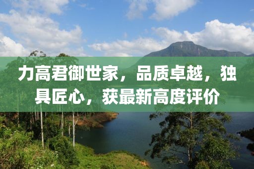 力高君御世家，品质卓越，独具匠心，获最新高度评价
