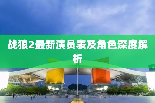 战狼2最新演员表及角色深度解析