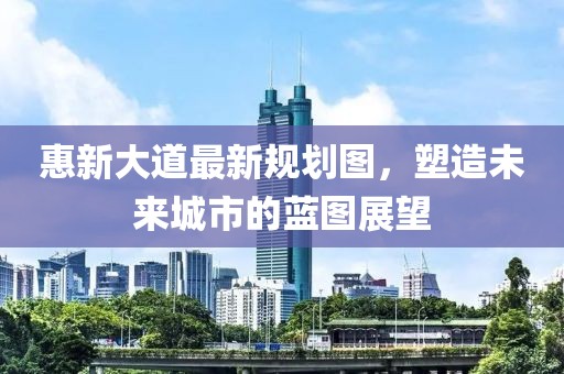 惠新大道最新规划图，塑造未来城市的蓝图展望