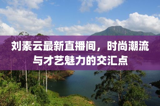 刘素云最新直播间，时尚潮流与才艺魅力的交汇点