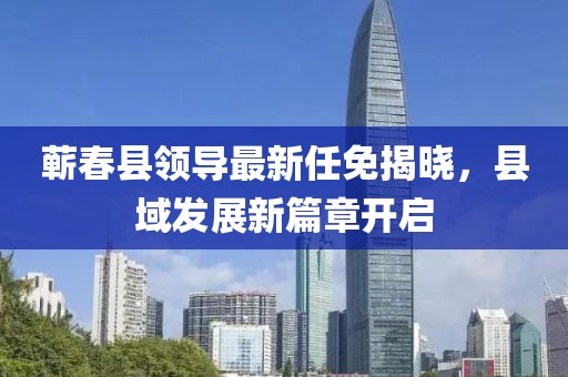 蕲春县领导最新任免揭晓，县域发展新篇章开启