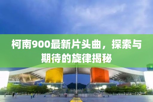 柯南900最新片头曲，探索与期待的旋律揭秘