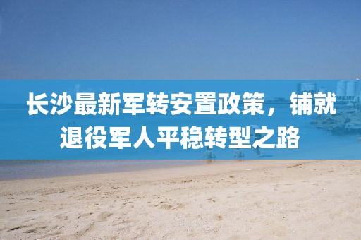 长沙最新军转安置政策，铺就退役军人平稳转型之路
