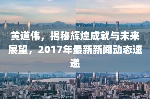 黄道伟，揭秘辉煌成就与未来展望，2017年最新新闻动态速递