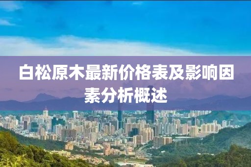 白松原木最新价格表及影响因素分析概述