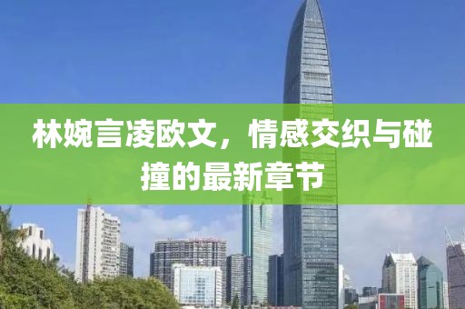 林婉言凌欧文，情感交织与碰撞的最新章节