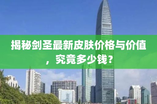 揭秘剑圣最新皮肤价格与价值，究竟多少钱？