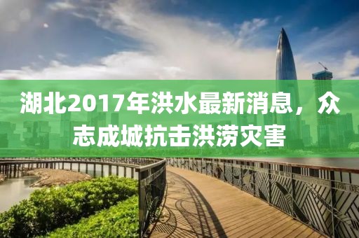 湖北2017年洪水最新消息，众志成城抗击洪涝灾害