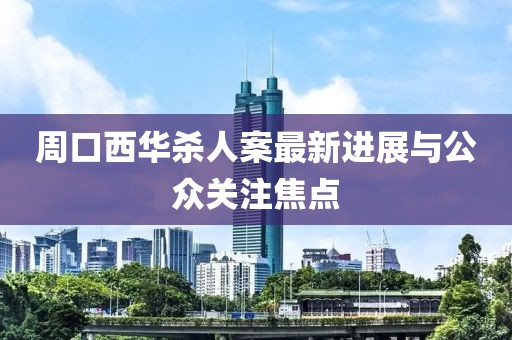 周口西华杀人案最新进展与公众关注焦点