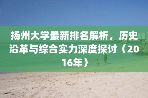 扬州大学最新排名解析，历史沿革与综合实力深度探讨（2016年）