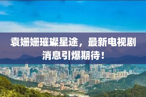 袁姗姗璀璨星途，最新电视剧消息引爆期待！