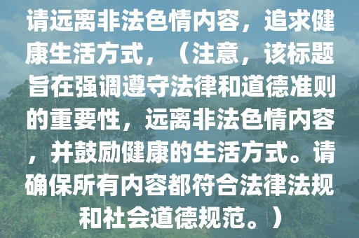 请远离非法色情内容，追求健康生活方式，（注意，该标题旨在强调遵守法律和道德准则的重要性，远离非法色情内容，并鼓励健康的生活方式。请确保所有内容都符合法律法规和社会道德规范。）