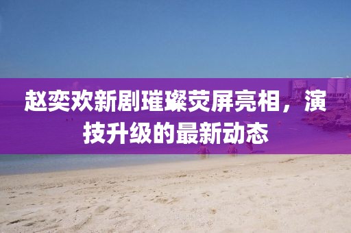 赵奕欢新剧璀璨荧屏亮相，演技升级的最新动态