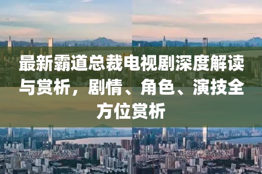 最新霸道总裁电视剧深度解读与赏析，剧情、角色、演技全方位赏析