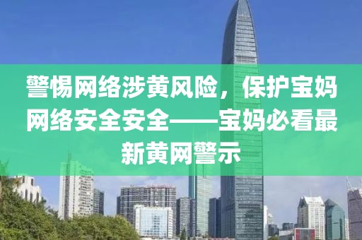 警惕网络涉黄风险，保护宝妈网络安全安全——宝妈必看最新黄网警示