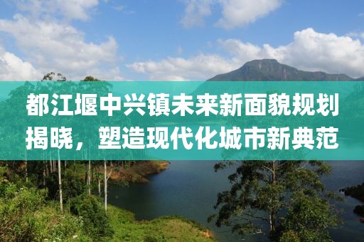 都江堰中兴镇未来新面貌规划揭晓，塑造现代化城市新典范
