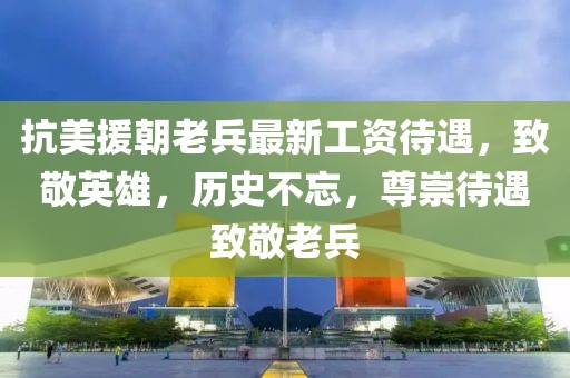 抗美援朝老兵最新工资待遇，致敬英雄，历史不忘，尊崇待遇致敬老兵