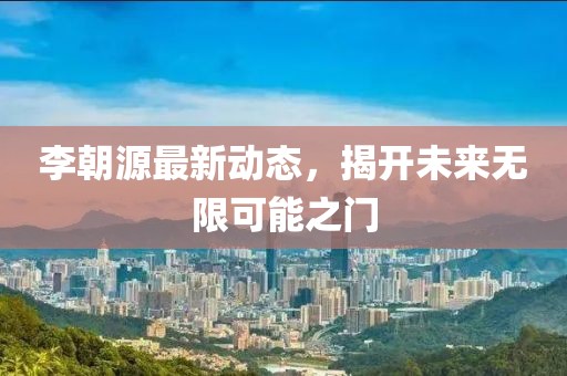 李朝源最新动态，揭开未来无限可能之门