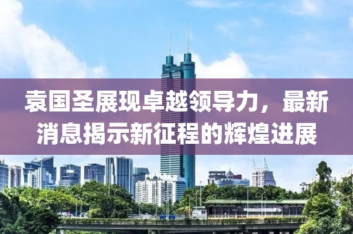 袁国圣展现卓越领导力，最新消息揭示新征程的辉煌进展
