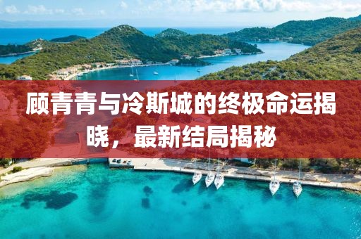顾青青与冷斯城的终极命运揭晓，最新结局揭秘