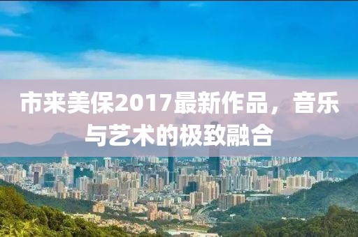 市来美保2017最新作品，音乐与艺术的极致融合