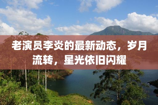 老演员李炎的最新动态，岁月流转，星光依旧闪耀