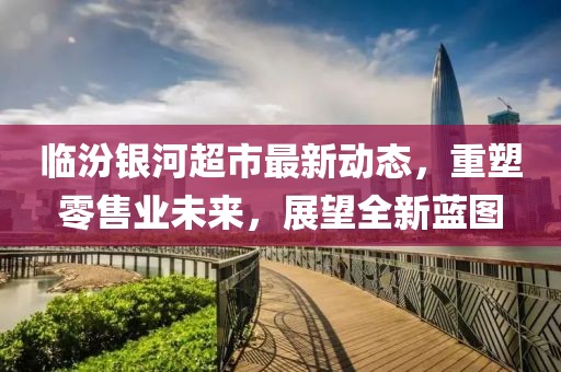临汾银河超市最新动态，重塑零售业未来，展望全新蓝图
