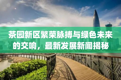 茶园新区繁荣脉搏与绿色未来的交响，最新发展新闻揭秘