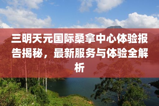 三明天元国际桑拿中心体验报告揭秘，最新服务与体验全解析