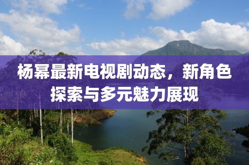 杨幂最新电视剧动态，新角色探索与多元魅力展现
