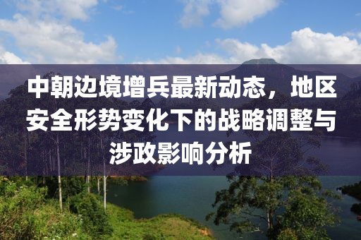 中朝边境增兵最新动态，地区安全形势变化下的战略调整与涉政影响分析